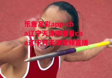 乐鱼足彩app-cba辽宁天津哪里看cba辽宁对天津视频直播