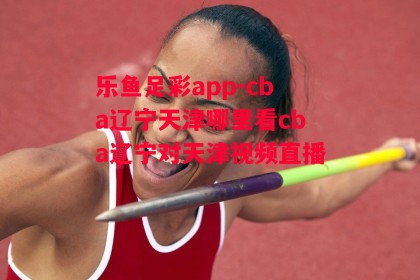 乐鱼足彩app-cba辽宁天津哪里看cba辽宁对天津视频直播