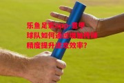 乐鱼足彩app-意甲球队如何通过增加传球精度提升进攻效率？