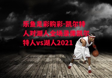 乐鱼足彩购彩-凯尔特人对湖人全场录像凯尔特人vs湖人2021