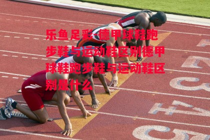 乐鱼足彩-德甲球鞋跑步鞋与运动鞋区别德甲球鞋跑步鞋与运动鞋区别是什么