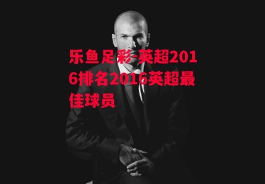 乐鱼足彩-英超2016排名2016英超最佳球员