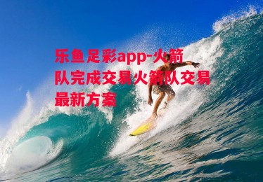 乐鱼足彩app-火箭队完成交易火箭队交易最新方案