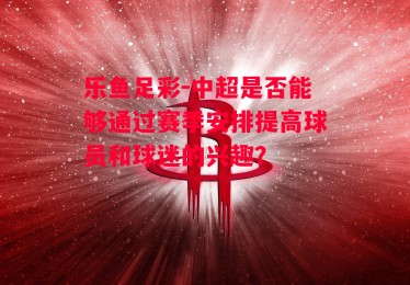 乐鱼足彩-中超是否能够通过赛季安排提高球员和球迷的兴趣？