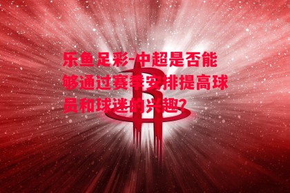 乐鱼足彩-中超是否能够通过赛季安排提高球员和球迷的兴趣？