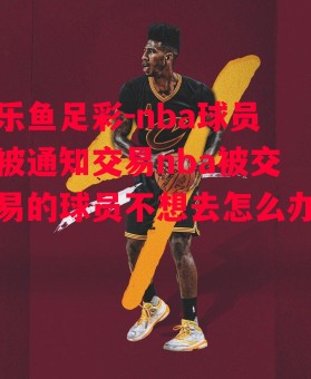 乐鱼足彩-nba球员被通知交易nba被交易的球员不想去怎么办