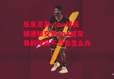 乐鱼足彩-nba球员被通知交易nba被交易的球员不想去怎么办