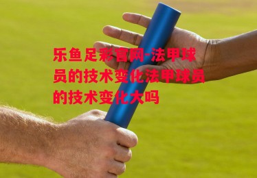 乐鱼足彩官网-法甲球员的技术变化法甲球员的技术变化大吗