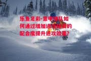 乐鱼足彩-意甲球队如何通过增加进攻球员的配合度提升进攻效果？